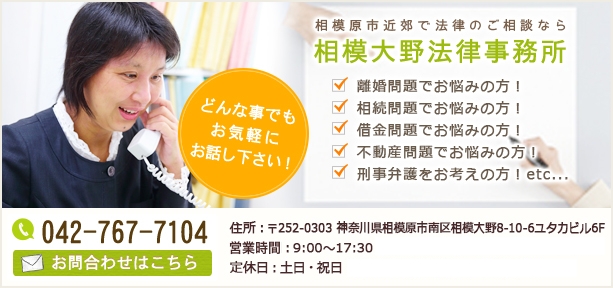 相模原市近郊で法律のご相談なら相模大野法律事務所 離婚問題でお悩みの方! 相続問題でお悩みの方! 借金問題でお悩みの方! 不動産問題でお悩みの方! 刑事弁護をお考えの方!etc... どんな事でもお気軽にお話し下さい! Tel:042-767-7104 お問合わせはこちら 住所:〒252-0303 神奈川県相模原市南区相模大野8-10-6ユタカビル6F 受付時間:9:00~17:30(ご予約頂ければ夜間対応可能です!) 定休日:土日・祝日(ご予約頂ければ対応可能です!)